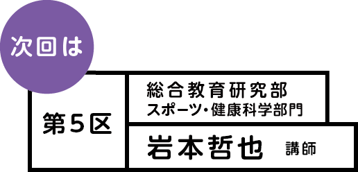 次回は 第5区 総合教育研究部 スポーツ・健康科学部門 岩本哲也講師
