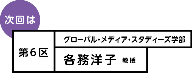 次回は 第6区 グローバル・メディア・スタディーズ学部 各務洋子教授