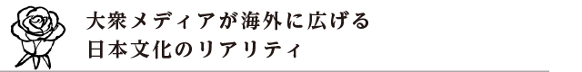 大衆メディアが海外に広げる 日本文化のリアリティ