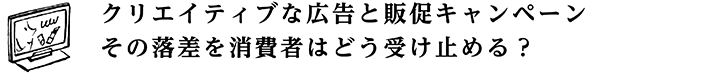 クリエイティブな広告と販促キャンペーン その落差を消費者はどう受け止める？