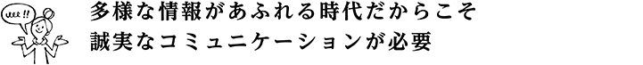 多様な情報があふれる時代だからこそ 誠実なコミュニケーションが必要