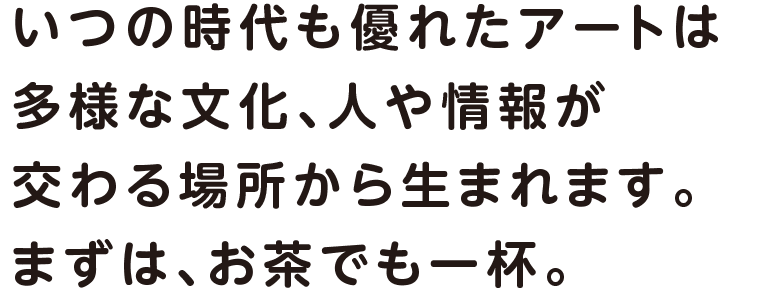 いつの時代も優れたアートは多様な文化、人や情報が交わる場所から生まれます。まずは、お茶でも一杯。
